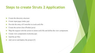 Steps to create Struts 2 Application
 Create the directory structure
 Create input page (index.jsp)
 Provide the entry of Controller in (web.xml) file
 Create the action class (Product.java)
 Map the request with the action in (struts.xml) file and define the view components
 Create view components (welcome.jsp)
 load the jar files
 start server and deploy the project [3]
7
 