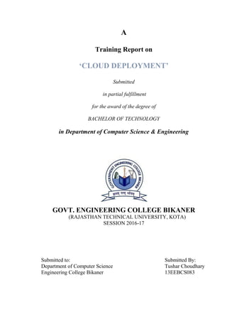 A
Training Report on
‘CLOUD DEPLOYMENT’
Submitted
in partial fulfillment
for the award of the degree of
BACHELOR OF TECHNOLOGY
in Department of Computer Science & Engineering
GOVT. ENGINEERING COLLEGE BIKANER
(RAJASTHAN TECHNICAL UNIVERSITY, KOTA)
SESSION 2016-17
Submitted to: Submitted By:
Department of Computer Science Tushar Choudhary
Engineering College Bikaner 13EEBCS083
 