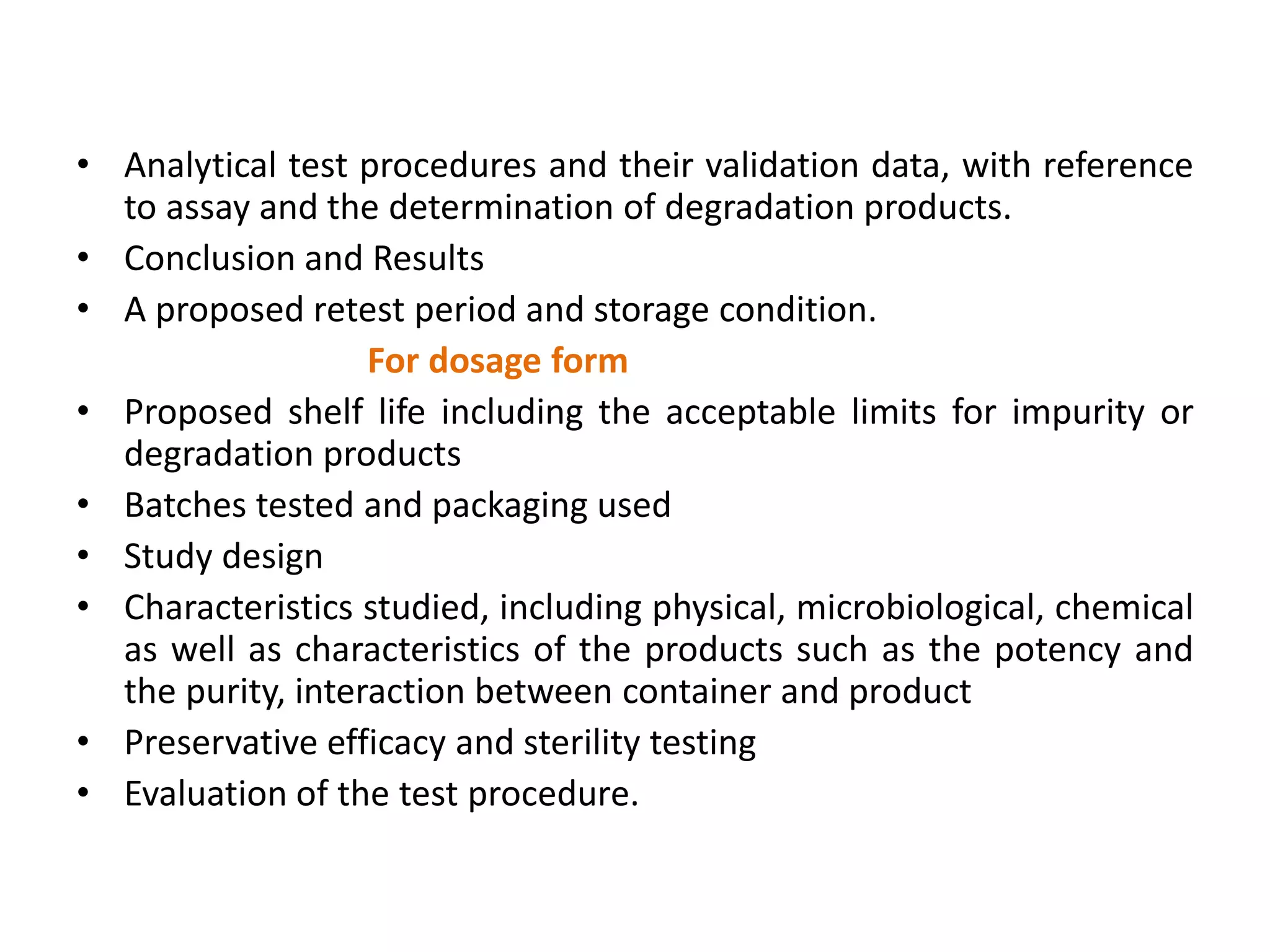 • Analytical test procedures and their validation data, with reference
to assay and the determination of degradation products.
• Conclusion and Results
• A proposed retest period and storage condition.
For dosage form
• Proposed shelf life including the acceptable limits for impurity or
degradation products
• Batches tested and packaging used
• Study design
• Characteristics studied, including physical, microbiological, chemical
as well as characteristics of the products such as the potency and
the purity, interaction between container and product
• Preservative efficacy and sterility testing
• Evaluation of the test procedure.
 