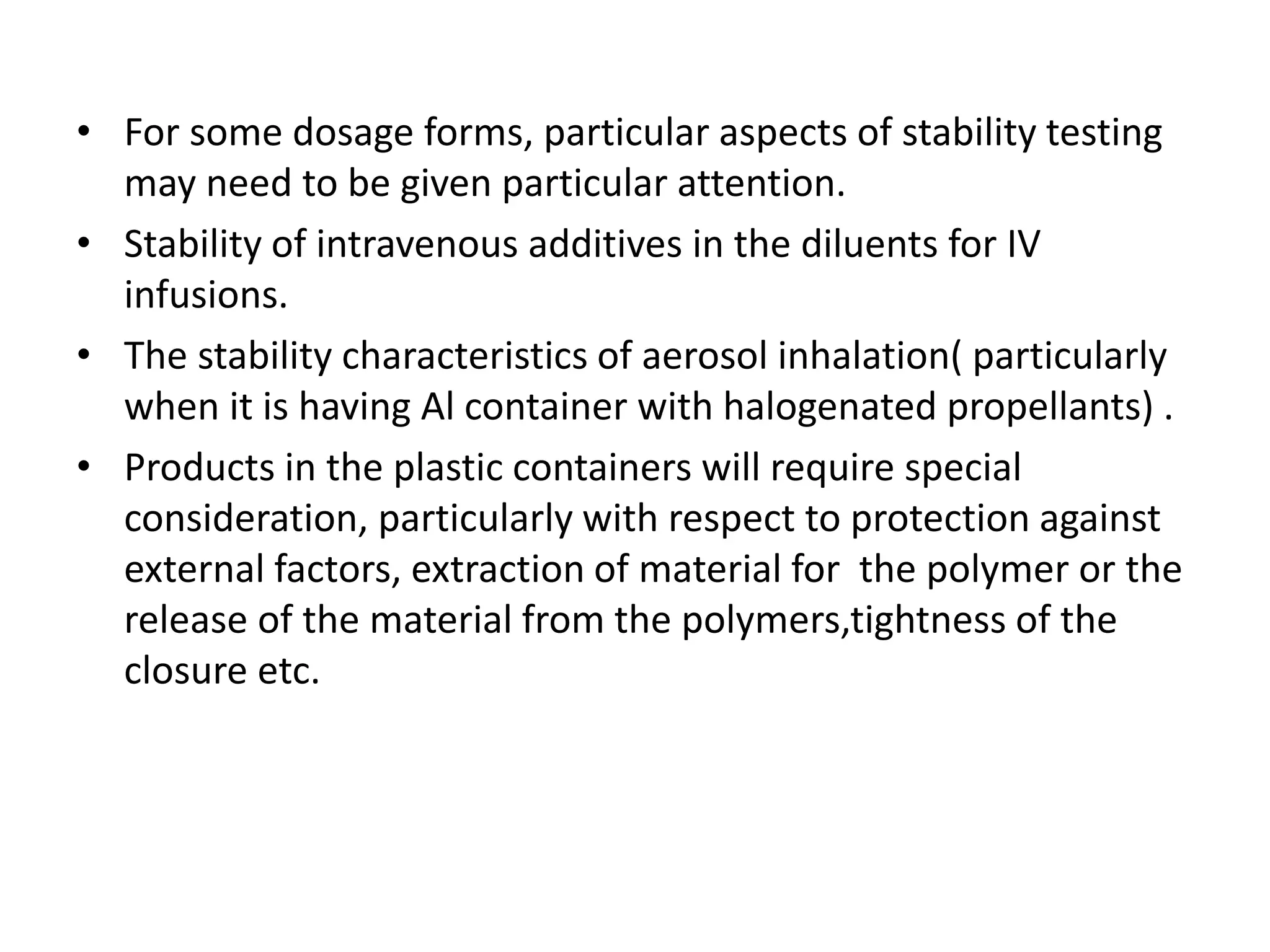 • For some dosage forms, particular aspects of stability testing
may need to be given particular attention.
• Stability of intravenous additives in the diluents for IV
infusions.
• The stability characteristics of aerosol inhalation( particularly
when it is having Al container with halogenated propellants) .
• Products in the plastic containers will require special
consideration, particularly with respect to protection against
external factors, extraction of material for the polymer or the
release of the material from the polymers,tightness of the
closure etc.
 