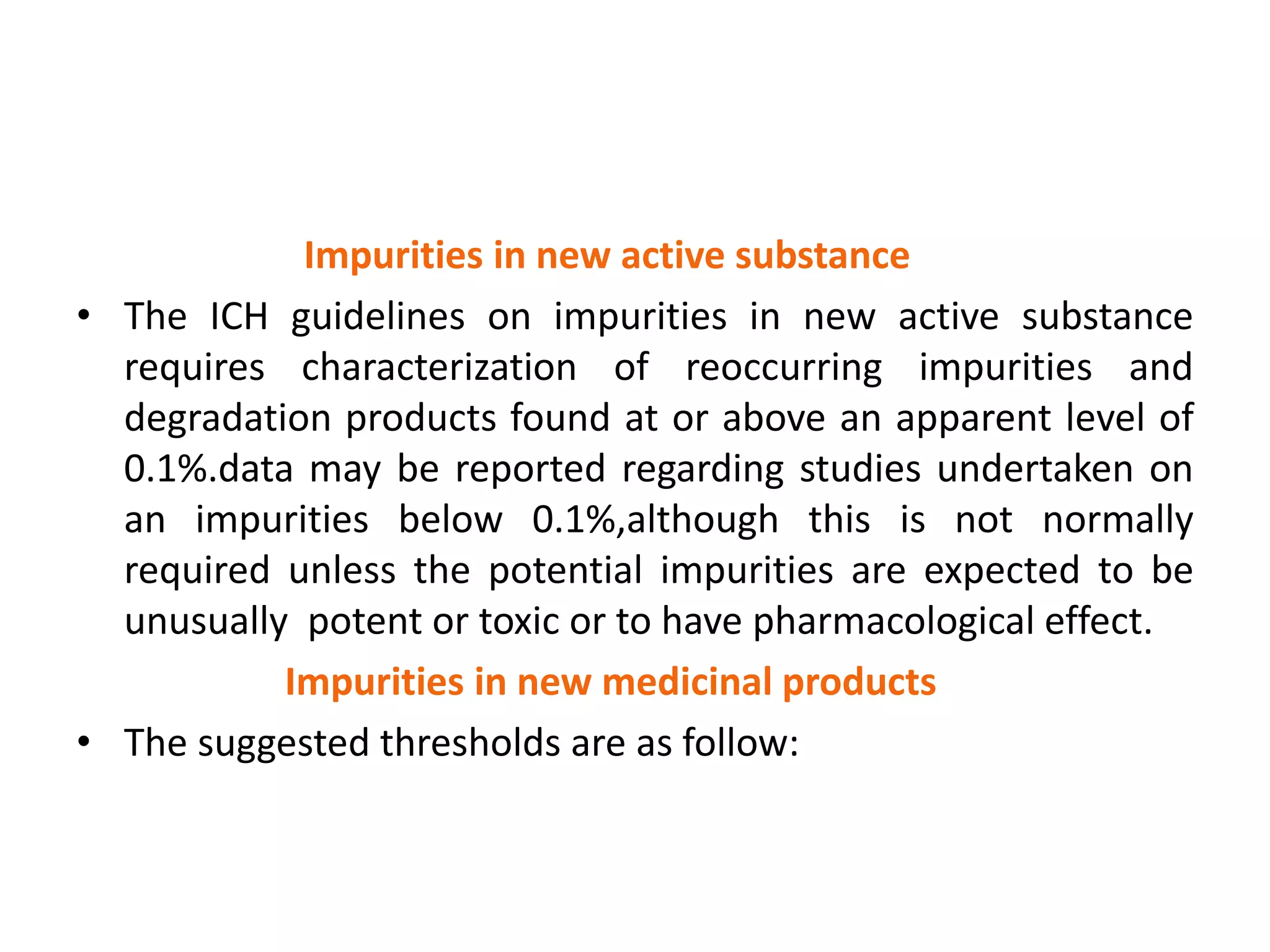 Impurities in new active substance
• The ICH guidelines on impurities in new active substance
requires characterization of reoccurring impurities and
degradation products found at or above an apparent level of
0.1%.data may be reported regarding studies undertaken on
an impurities below 0.1%,although this is not normally
required unless the potential impurities are expected to be
unusually potent or toxic or to have pharmacological effect.
Impurities in new medicinal products
• The suggested thresholds are as follow:
 