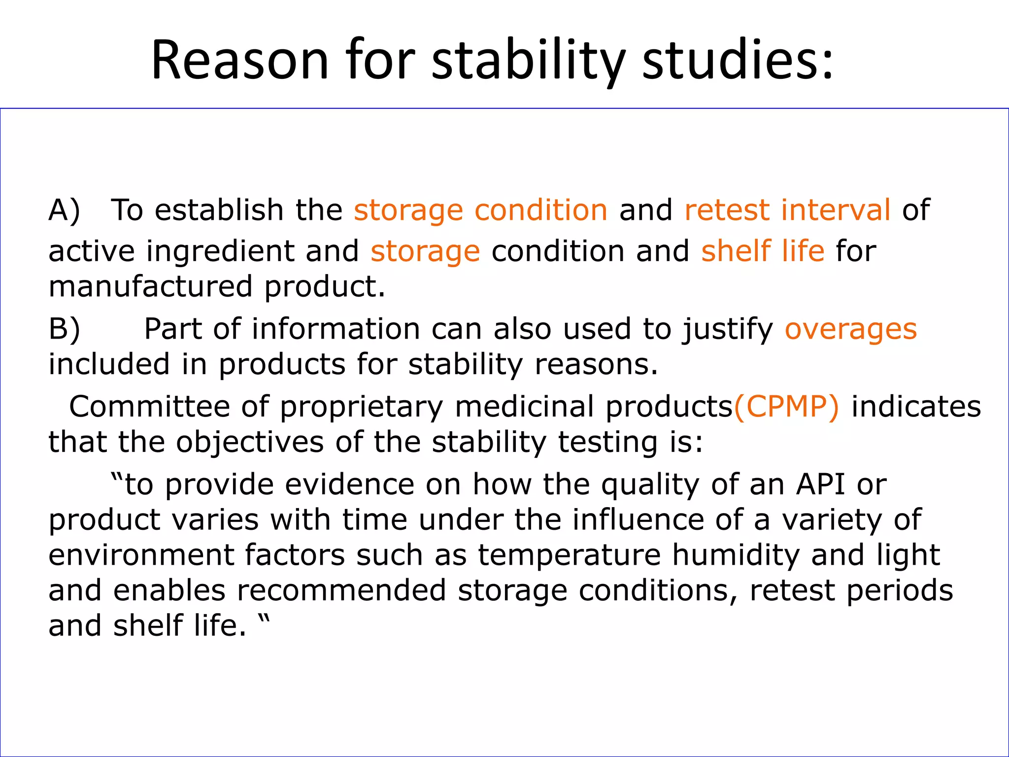 A) To establish the storage condition and retest interval of
active ingredient and storage condition and shelf life for
manufactured product.
B) Part of information can also used to justify overages
included in products for stability reasons.
Committee of proprietary medicinal products(CPMP) indicates
that the objectives of the stability testing is:
“to provide evidence on how the quality of an API or
product varies with time under the influence of a variety of
environment factors such as temperature humidity and light
and enables recommended storage conditions, retest periods
and shelf life. “
Reason for stability studies:
 