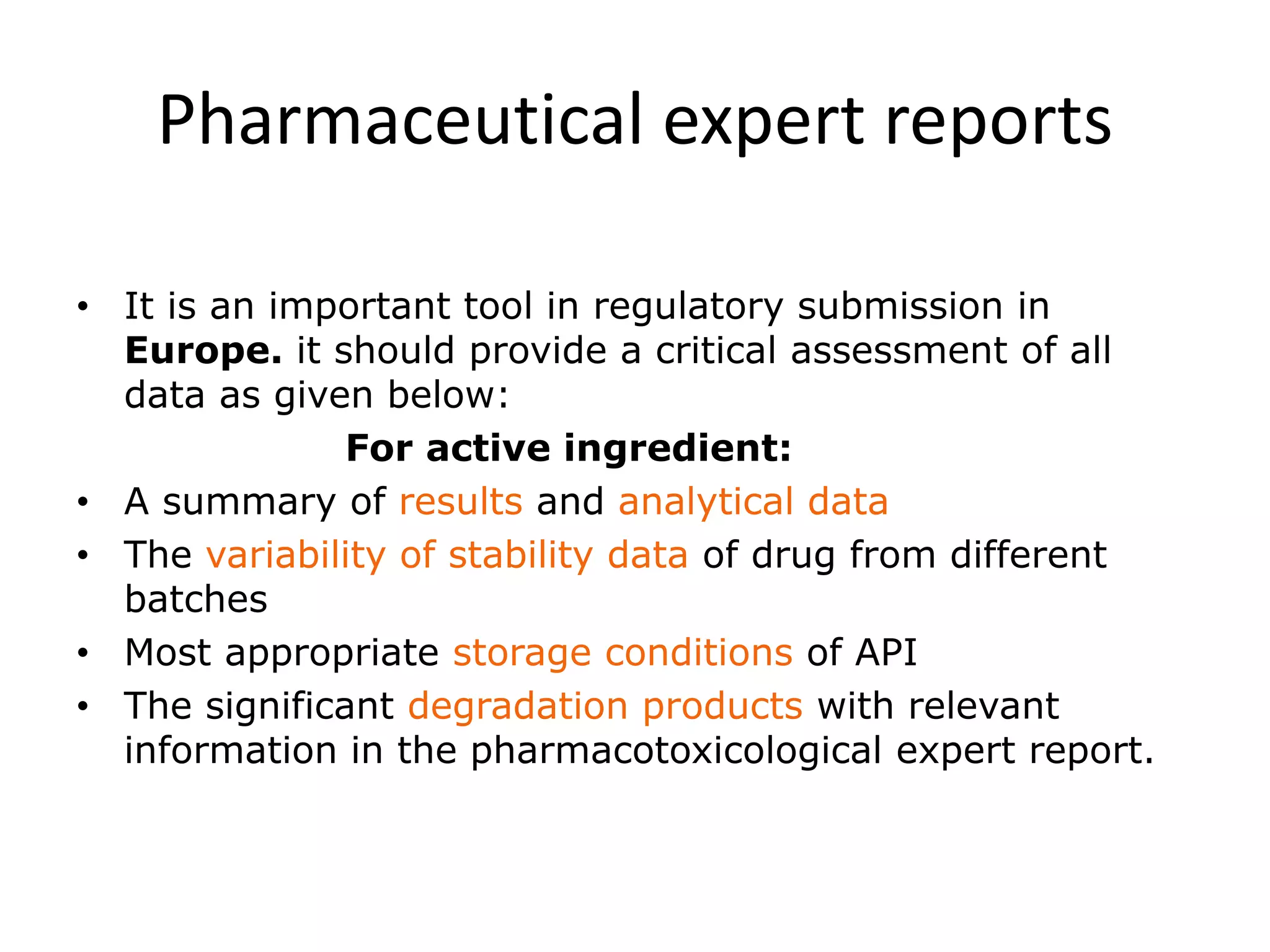 Pharmaceutical expert reports
• It is an important tool in regulatory submission in
Europe. it should provide a critical assessment of all
data as given below:
For active ingredient:
• A summary of results and analytical data
• The variability of stability data of drug from different
batches
• Most appropriate storage conditions of API
• The significant degradation products with relevant
information in the pharmacotoxicological expert report.
 
