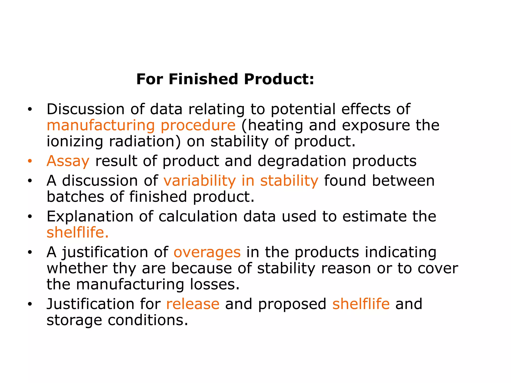 • Discussion of data relating to potential effects of
manufacturing procedure (heating and exposure the
ionizing radiation) on stability of product.
• Assay result of product and degradation products
• A discussion of variability in stability found between
batches of finished product.
• Explanation of calculation data used to estimate the
shelflife.
• A justification of overages in the products indicating
whether thy are because of stability reason or to cover
the manufacturing losses.
• Justification for release and proposed shelflife and
storage conditions.
For Finished Product:
 
