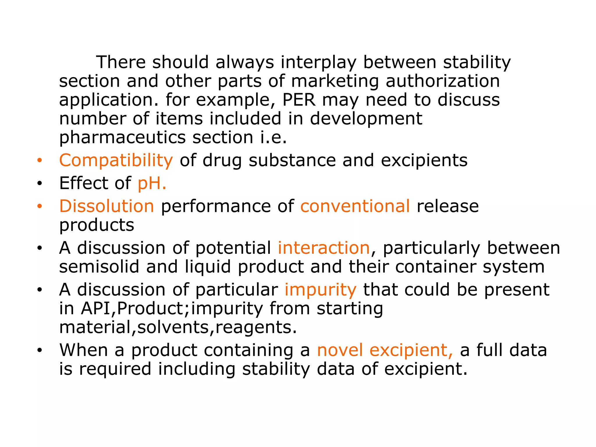 There should always interplay between stability
section and other parts of marketing authorization
application. for example, PER may need to discuss
number of items included in development
pharmaceutics section i.e.
• Compatibility of drug substance and excipients
• Effect of pH.
• Dissolution performance of conventional release
products
• A discussion of potential interaction, particularly between
semisolid and liquid product and their container system
• A discussion of particular impurity that could be present
in API,Product;impurity from starting
material,solvents,reagents.
• When a product containing a novel excipient, a full data
is required including stability data of excipient.
 