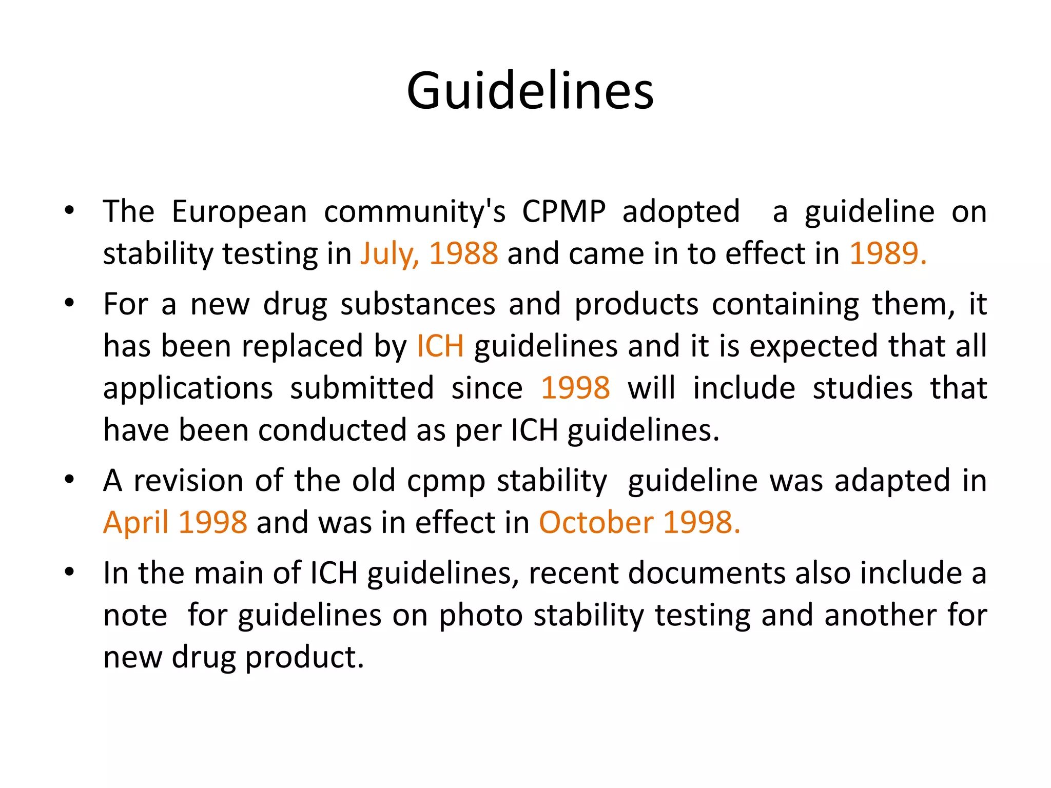 Guidelines
• The European community's CPMP adopted a guideline on
stability testing in July, 1988 and came in to effect in 1989.
• For a new drug substances and products containing them, it
has been replaced by ICH guidelines and it is expected that all
applications submitted since 1998 will include studies that
have been conducted as per ICH guidelines.
• A revision of the old cpmp stability guideline was adapted in
April 1998 and was in effect in October 1998.
• In the main of ICH guidelines, recent documents also include a
note for guidelines on photo stability testing and another for
new drug product.
 