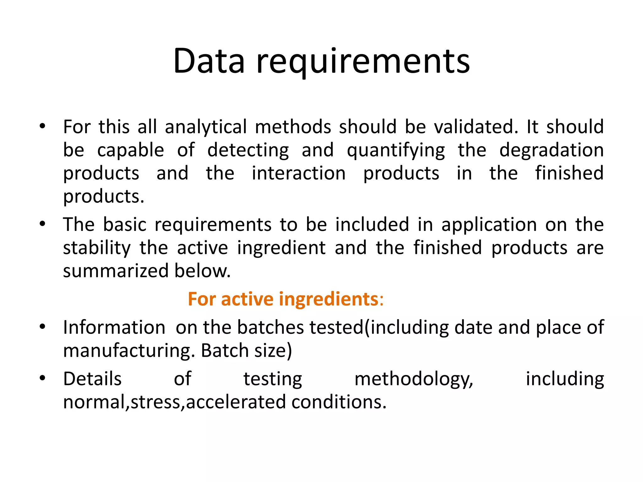 Data requirements
• For this all analytical methods should be validated. It should
be capable of detecting and quantifying the degradation
products and the interaction products in the finished
products.
• The basic requirements to be included in application on the
stability the active ingredient and the finished products are
summarized below.
For active ingredients:
• Information on the batches tested(including date and place of
manufacturing. Batch size)
• Details of testing methodology, including
normal,stress,accelerated conditions.
 