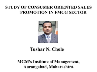 STUDY OF CONSUMER ORIENTED SALES
PROMOTION IN FMCG SECTOR

Tushar N. Chole
MGM’s Institute of Management,
Aurangabad, Maharashtra.

 