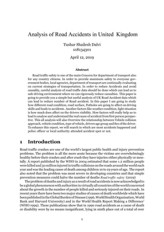 Analysis of Road Accidents in United Kingdom
Tushar Shailesh Dalvi
x18134301
April 12, 2019
Abstract
Road traffic safety is one of the main Concern for department of transport also
for any country citizens. In order to provide maximum safety to everyone gov-
ernment bodies, local agencies, department of transport are continually evaluating
on current strategies of transportation. In order to reduce Accidents and avoid
causality, careful analysis of road traffic data should be done which can lead us to
safe driving environment where we can rigorously reduce casualties. This paper is
going to provide you a simple but useful analysis of UK Road Accident data which
can lead to reduce number of Road accident. In this paper I am going to study
how different road condition, road surface, Potholes are going to affect on driving
skills and leads to accidents. Another factors like weather condition, light situation
is how much does affect on the drivers visibility. How factors will really help us to
lead to analyse and understand the real cause of accident from first person perspec-
tive. This all analysis will also Overview the relationship between Vehicle collision
approach, vehicle condition, type of vehicle, drivers age group and Sexof thedriver.
To enhance this report, we will search in which are most accidents happened and
police officer or local authority attended accident spot or not.
1 Introduction
Road traffic crashes are one of the world’s largest public health and injury prevention
problems. The problem is all the more acute because the victims are overwhelmingly
healthy before their crashes and after crash they have injuries either physically or men-
tally. A report published by the WHO in 2004 estimated that some 1.2 million people
werekilledand50millioninjuredintrafficcollisionsontheroadsaroundtheworldeach
year and was the leading cause of death among children 10 to 19 years of age. The report
also noted that the problem was most severe in developing countries and that simple
prevention measures could halve the number of deaths Road traffic safety (2019)
Theproblemofdeathsandinjuryasaresultofroadaccidentsisnowacknowledgedto
beaglobalphenomenonwithauthoritiesinvirtuallyallcountriesoftheworldconcerned
about the growth in the number of people killed and seriously injured on their roads. In
recent years there have been twomajor studies of causes of death worldwide which have
beenpublishedintheGlobalBurdenofDisease(1996,WorldHealthOrganisation,World
Bank and Harvard University) and in the World Health Report Making a Difference’
(WHO 1999). These publications show that in 1990 road accidents as a cause of death
or disability were by no means insignificant, lying in ninth place out of a total of over
1
 