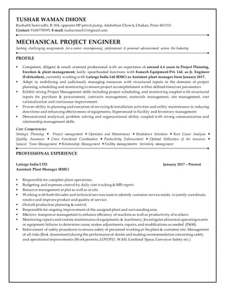 TUSHAR WAMAN DHONE
Rushabh Samrudhi, B-304, opposite HP petrol pump, Ambethan Chowk, Chakan, Pune 401510.
Contact: 9168778595; E-mail: tusharmech11@gmail.com
MECHANICAL PROJECT ENGINEER
Seeking challenging assignments for a career encompassing professional & personal advancement across the Industry.
PROFILE
 Competent, diligent & result oriented professional with an experience of around 4.6 years in Project Planning,
Erection & plant management; lastly spearheaded functions with Esmech Equipment Pvt. Ltd. as Jr. Engineer
(Fabrication), currently working with Lafarge India Ltd (RMC) as Assistant plant manager from January 2017.
 Adept in mobilizing and judiciously managing resources with structured inputs in the domains of project
planning, scheduling and monitoring to ensure project accomplishment within defined time/cost parameters
 Exhibit strong Project Management skills including project scheduling, and monitoring coupled with structured
inputs for purchase & procurement, contracts management, materials management, site management, cost
rationalization and continuous improvement.
 Proven ability in planning and execution of servicing & installation activities and utility maintenance in reducing
downtime and enhancing effectiveness of equipments; Experienced in Facility and Inventory management
 Demonstrated analytical, problem solving and organizational ability coupled with strong communication and
relationship management skills.
Core Competencies
Strategic Planning  Project management  Operation and Maintenance  Breakdown Solutions  Root Cause Analysis 
Quality Assurance  Cross Functional Coordination  Productivity Enhancement  Optimal Utilization of the resources 
Liaison/ Team Management  Relationship Management  ment
PROFESSIONAL EXPERIENCE
Lafarge India LTD. January 2017 – Present
Assistant Plant Manager (RMC)
 Responsible for complete plant operations.
 Budgeting and expenses control by daily cost tracking & MIS report.
 Resource management at plat as well as at site.
 Working with both thesales and technical services team to identify customer serviceneeds, to jointly coordinate,
resolve and improveproduct and quality of service.
 Overall production planning & control.
 Responsible for ongoing improvement of the assigned plant and surroundingarea.
 Effective manpower management to enhance efficiency of machineas well as productivity of workers.
 Monitoring repairs and routine maintenanceof equipments & machinery,Investigates abnormal operatingevents
or equipment failures to determine cause; makes adjustments,repairs,and modifications as needed (P&M).
 Enforcement of safety procedures to ensure safety of personnel workingat theplant & customer site. Management
of all risks (Risk Assessment)during the performanceof duties and making recommendation concerning safety
and operational improvements (Workpermits,LOTOTO, WAH, Confined Space, Conveyor Safety etc.)
 