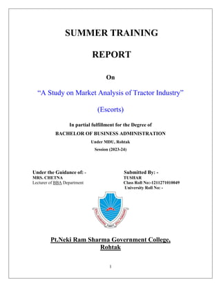 1
SUMMER TRAINING
REPORT
On
“A Study on Market Analysis of Tractor Industry”
(Escorts)
In partial fulfillment for the Degree of
BACHELOR OF BUSINESS ADMINISTRATION
Under MDU, Rohtak
Session (2023-24)
Under the Guidance of: - Submitted By: -
MRS. CHETNA TUSHAR
Lecturer of BBA Department Class Roll No:-1211271010049
University Roll No: -
Pt.Neki Ram Sharma Government College,
Rohtak
 