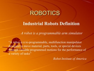 ROBOTICS
           Industrial Robots Definition
         A robot is a programmable arm simulator

“A robot is a re-programmable, multifunction manipulator
designed to move material, parts, tools, or special devices
through variable programmed motions for the performance of
a variety of tasks”
                                  Robot Institute of America
 