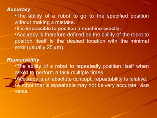 Accuracy
  •The ability of a robot to go to the specified position
  without making a mistake.
  •It is impossible to position a machine exactly.
  •Accuracy is therefore defined as the ability of the robot to
  position itself to the desired location with the minimal
  error (usually 25 µm).

Repeatability
  •The ability of a robot to repeatedly position itself when
  asked to perform a task multiple times.
  •Accuracy is an absolute concept, repeatability is relative.
  •A robot that is repeatable may not be very accurate, visa
  versa.
 
