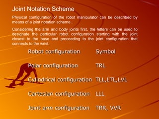 Joint Notation Scheme
Physical configuration of the robot manipulator can be described by
means of a joint notation scheme .
Considering the arm and body joints first, the letters can be used to
designate the particular robot configuration starting with the joint
closest to the base and proceeding to the joint configuration that
connects to the wrist.

        Robot configuration                  Symbol

        Polar configuration                  TRL

        Cylindrical configuration TLL,LTL,LVL

        Cartesian configuration              LLL

        Joint arm configuration              TRR, VVR
 