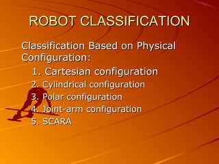 ROBOT CLASSIFICATION
Classification Based on Physical
Configuration:
  1. Cartesian configuration
 2.   Cylindrical configuration
 3.   Polar configuration
 4.   Joint-arm configuration
 5.   SCARA
 