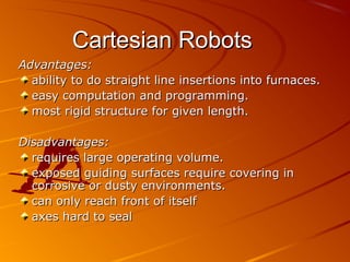 Cartesian Robots
Advantages:
  ability to do straight line insertions into furnaces.
  easy computation and programming.
  most rigid structure for given length.

Disadvantages:
  requires large operating volume.
  exposed guiding surfaces require covering in
  corrosive or dusty environments.
  can only reach front of itself
  axes hard to seal
 