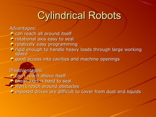 Cylindrical Robots
Advantages:
  can reach all around itself
  rotational axis easy to seal
  relatively easy programming
  rigid enough to handle heavy loads through large working
  space
  good access into cavities and machine openings

Disadvantages:
   can't reach above itself
   linear axes is hard to seal
   won’t reach around obstacles
   exposed drives are difficult to cover from dust and liquids
 