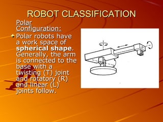 ROBOT CLASSIFICATION
Polar
Configuration:
Polar robots have
a work space of
spherical shape.
Generally, the arm
is connected to the
base with a
twisting (T) joint
and rotatory (R)
and linear (L)
joints follow.
 