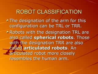 ROBOT CLASSIFICATION
The designation of the arm for this
configuration can be TRL or TRR.
Robots with the designation TRL are
also called spherical robots. Those
with the designation TRR are also
called articulated robots. An
articulated robot more closely
resembles the human arm.
 
