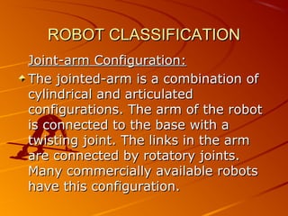 ROBOT CLASSIFICATION
Joint-arm Configuration:
The jointed-arm is a combination of
cylindrical and articulated
configurations. The arm of the robot
is connected to the base with a
twisting joint. The links in the arm
are connected by rotatory joints.
Many commercially available robots
have this configuration.
 