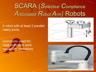 SCARA (Selective Compliance
         Articulated Robot Arm) Robots
A robot with at least 2 parallel
rotary joints.


Commonly used for:
•pick and place work
•assembly operations
 