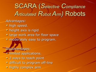 SCARA (Selective Compliance
     Articulated Robot Arm) Robots
Advantages:
  high speed.
  height axis is rigid
  large work area for floor space
  moderately easy to program.

Disadvantages:
  limited applications.
  2 ways to reach point
  difficult to program off-line
  highly complex arm
 