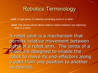 Robotics Terminology
Link: A rigid piece of material connecting joints in a robot.

Joint: The device which allows relative motion between two adjoining
   links in a robot.


A robot joint is a mechanism that
permits relative movement between
parts of a robot arm. The joints of a
robot are designed to enable the
robot to move its end-effectors along
a path from one position to another
as desired.
 