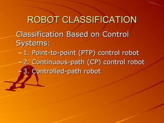 ROBOT CLASSIFICATION
Classification Based on Control
Systems:
– 1. Point-to-point (PTP) control robot
– 2. Continuous-path (CP) control robot
– 3. Controlled-path robot
 