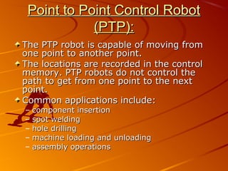 Point to Point Control Robot
            (PTP):
The PTP robot is capable of moving from
one point to another point.
The locations are recorded in the control
memory. PTP robots do not control the
path to get from one point to the next
point.
Common applications include:
–   component insertion
–   spot welding
–   hole drilling
–   machine loading and unloading
–   assembly operations
 