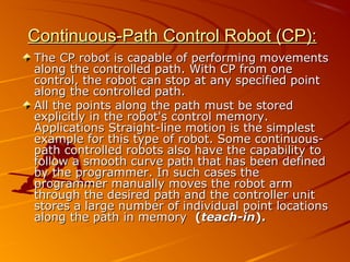 Continuous-Path Control Robot (CP):
The CP robot is capable of performing movements
along the controlled path. With CP from one
control, the robot can stop at any specified point
along the controlled path.
All the points along the path must be stored
explicitly in the robot's control memory.
Applications Straight-line motion is the simplest
example for this type of robot. Some continuous-
path controlled robots also have the capability to
follow a smooth curve path that has been defined
by the programmer. In such cases the
programmer manually moves the robot arm
through the desired path and the controller unit
stores a large number of individual point locations
along the path in memory (teach-in).
 