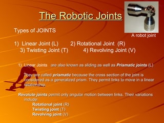 The Robotic Joints
Types of JOINTS
                                                               A robot joint
1) Linear Joint (L)     2) Rotational Joint (R)
  3) Twisting Joint (T)      4) Revolving Joint (V)

 1) Linear Joints are also known as sliding as well as Prismatic joints (L)

    They are called prismatic because the cross section of the joint is
    considered as a generalized prism. They permit links to move in a linear
    relationship.

 Revolute joints permit only angular motion between links. Their variations
   include:
        Rotational joint (R)
        Twisting joint (T)
        Revolving joint (V)
 
