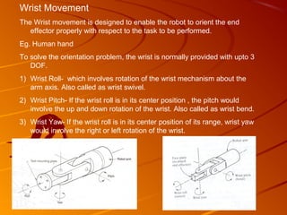 Wrist Movement
The Wrist movement is designed to enable the robot to orient the end
   effector properly with respect to the task to be performed.
Eg. Human hand
To solve the orientation problem, the wrist is normally provided with upto 3
   DOF.
1) Wrist Roll- which involves rotation of the wrist mechanism about the
   arm axis. Also called as wrist swivel.
2) Wrist Pitch- If the wrist roll is in its center position , the pitch would
   involve the up and down rotation of the wrist. Also called as wrist bend.
3) Wrist Yaw- If the wrist roll is in its center position of its range, wrist yaw
   would involve the right or left rotation of the wrist.
 