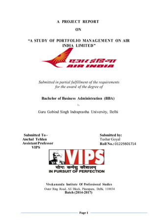Page 1
A PROJECT REPORT
ON
“A STUDY OF PORTFOLIO MANAGEMENT ON AIR
INDIA LIMITED”
Submitted in partial fulfillment of the requirements
for the award of the degree of
Bachelor of Business Administration (BBA)
To
Guru Gobind Singh Indraprastha University, Delhi
Submitted To -
Anchal Tehlan
AssistantProfessor
VIPS
Submitted by:
Tushar Goyal
Roll No.:01229801714
Vivekananda Institute Of Professional Studies
Outer Ring Road, AU Block, Pitampura, Delhi, 110034
Batch (2014-2017)
 
