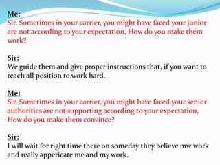 Me: 
Sir, Sometimes in your carrier, you might have faced your junior 
are not according to your expectation, How do you make them 
work? 
Sir: 
We guide them and give proper instructions that, if you want to 
reach all position to work hard. 
Me: 
Sir, Sometimes in your carrier, you might have faced your senior 
authorities are not supporting according to your expectation, 
How do you make them convince? 
Sir: 
I will wait for right time there on someday they believe mw work 
and really appericate me and my work. 
 