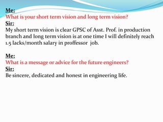 Me: 
What is your short term vision and long term vision? 
Sir: 
My short term vision is clear GPSC of Asst. Prof. in production 
branch and long term vision is at one time I will definitely reach 
1.5 lacks/month salary in proffessor job. 
Me: 
What is a message or advice for the future engineers? 
Sir: 
Be sincere, dedicated and honest in engineering life. 
 