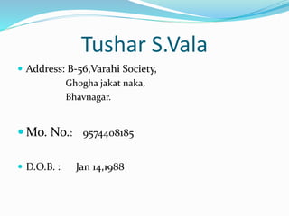 Tushar S.Vala 
 Address: B-56,Varahi Society, 
Ghogha jakat naka, 
Bhavnagar. 
Mo. No.: 9574408185 
 D.O.B. : Jan 14,1988 
 
