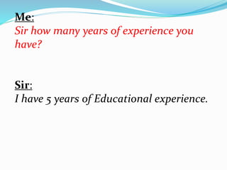 Me: 
Sir how many years of experience you 
have? 
Sir: 
I have 5 years of Educational experience. 
 