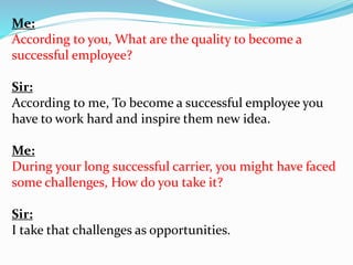 Me: 
According to you, What are the quality to become a 
successful employee? 
Sir: 
According to me, To become a successful employee you 
have to work hard and inspire them new idea. 
Me: 
During your long successful carrier, you might have faced 
some challenges, How do you take it? 
Sir: 
I take that challenges as opportunities. 
 