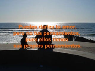 Puedes darles tu amor, pero no tus pensamientos,  pues ellos tienen  sus propios pensamientos. 