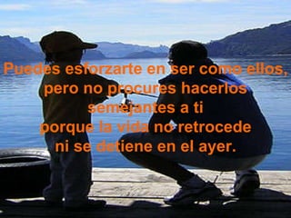 Puedes esforzarte en ser como ellos, pero no procures hacerlos semejantes a ti porque la vida no retrocede ni se detiene en el ayer. 