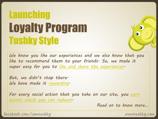Launching
Loyalty Program
Tushky Style
We know you like our experiences and we also know that you
like to recommend them to your friends. So, we made it
super easy for you to like and share the experiences.

But, we didn’t stop there.
We have made it rewarding.

For every social action that you take on our site, you earn
points which you can redeem.
                                        Read on to know more…
 