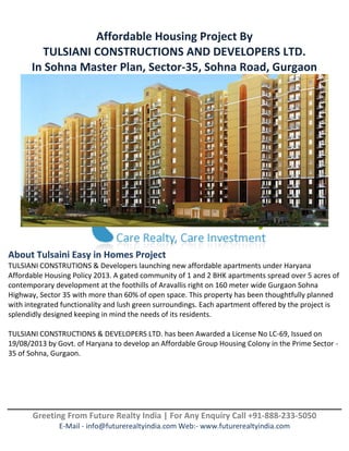 Greeting From Future Realty India | For Any Enquiry Call +91-888-233-5050
E-Mail - info@futurerealtyindia.com Web:- www.futurerealtyindia.com
Affordable Housing Project By
TULSIANI CONSTRUCTIONS AND DEVELOPERS LTD.
In Sohna Master Plan, Sector-35, Sohna Road, Gurgaon
About Tulsaini Easy in Homes Project
TULSIANI CONSTRUTIONS & Developers launching new affordable apartments under Haryana
Affordable Housing Policy 2013. A gated community of 1 and 2 BHK apartments spread over 5 acres of
contemporary development at the foothills of Aravallis right on 160 meter wide Gurgaon Sohna
Highway, Sector 35 with more than 60% of open space. This property has been thoughtfully planned
with integrated functionality and lush green surroundings. Each apartment offered by the project is
splendidly designed keeping in mind the needs of its residents.
TULSIANI CONSTRUCTIONS & DEVELOPERS LTD. has been Awarded a License No LC-69, Issued on
19/08/2013 by Govt. of Haryana to develop an Affordable Group Housing Colony in the Prime Sector -
35 of Sohna, Gurgaon.
 