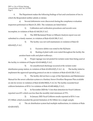 DEP vs. City of Winter Springs
Consent Order, OGC No. 21-0790
Page 2
4. The Department makes the following findings of fact and conclusions of law to
which the Respondent neither admits or denies:
a) Several deficiencies were discovered during the compliance evaluation
inspection performed on March 23, 2021. The violations are listed below:
1) Calibration and verification procedures and records were
incomplete, in violation of Rule 62-160.210, F.A.C.
2) The 2020 Reclaimed Water or Effluent Analysis report was not
submitted in a timely manner, in violation of Rule 62-610.300, F.A.C.
3) The facility was not well-maintained, in violation of Rule 62-
620.610(7), F.A.C.
i) Excessive debris was noted in the EQ basin
ii) Rusting of plant walls were noted throughout the facility the
aeration basin walls and plant walkways.
4) Proper signage was not posted for reclaim water lines being used at
the facility in violation of Chapter 62-610.468(2), F.A.C.
5) An unauthorized discharge occurred at the reclaim water
distribution pump station, in violation of Rule 62-620.610(7), F.A.C. 6) The facility failed to
implement the approved operating protocol on site in violation of Rule 62-610.320, F.A.C.
7) The facility did not have a copy of the Operations and Maintenance
Manual for the sewer collection system or a Sanitary Sewer Overflow Response Plan available
on site for review in violation of Rule 62-604.500(5), F.A.C.b) The facility exceeded fecal
coliform limitations at EFA-1 in violation of Rule 62-600.440(6), F.A.C.
1) In November 2020 the % less than detection for Fecal Coliform
reported was 65% which was less than the monthly total minimum of 75%.
2) In January 2021 Fecal Coliform results reported at EFA-1 was
67/100mL which exceeded the permit limitation of 25/100mL for a single sample.
c) The air distribution system had multiple malfunctions, in violation of Rule
62-620.610(7).
 
