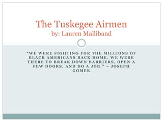 The Tuskegee Airmen
        by: Lauren Malliband

“WE WERE FIGHTING FOR THE MILLIONS OF
 BLACK AMERICANS BACK HOME. WE WERE
THERE TO BREAK DOWN BARRIERS, OPEN A
  FEW DOORS, AND DO A JOB.” – JOSEPH
               GOMER
 