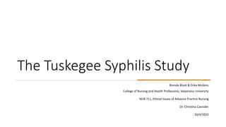 The Tuskegee Syphilis Study
Brenda Blunt & Erika Mullens
College of Nursing and Health Professions, Valparaiso University
NUR 711, Ethical Issues of Advance Practice Nursing
Dr. Christina Cavinder
10/4/2023
 