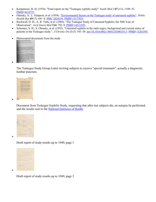    Kampmeier, R. H. (1974). "Final report on the "Tuskegee syphilis study". South Med J 67 (11): 1349–53.
    PMID 4610772.
   Olansky, S.; L. Simpson, et al. (1954). "Environmental factors in the Tuskegee study of untreated syphilis". Public
    Health Rep 69 (7): 691–8. PMC 2024316. PMID 13177831.
   Rockwell, D. H.; A. R. Yobs, et al. (1964). "The Tuskegee Study of Untreated Syphilis; the 30th Year of
    Observation". Arch Intern Med 114: 792–8. PMID 14211593.
   Schuman, S. H.; S. Olansky, et al. (1955). "Untreated syphilis in the male negro; background and current status of
    patients in the Tuskegee study.". J Chronic Dis 2 (5): 543–58. doi:10.1016/0021-9681(55)90153-3. PMID 13263393.

   Photocopied documents from the study






    The Tuskegee Study Group Letter inviting subjects to receive "special treatment", actually a diagnostic
    lumbar puncture.






    Document from Tuskegee Syphilis Study, requesting that after test subjects die, an autopsy be performed,
    and the results sent to the National Institutes of Health






    Draft report of study results up to 1949, page 1






    Draft report of study results up to 1949, page 2
 