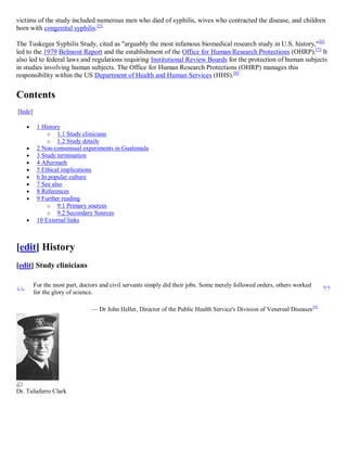 victims of the study included numerous men who died of syphilis, wives who contracted the disease, and children
born with congenital syphilis.[5]

The Tuskegee Syphilis Study, cited as "arguably the most infamous biomedical research study in U.S. history," [6]
led to the 1979 Belmont Report and the establishment of the Office for Human Research Protections (OHRP).[7] It
also led to federal laws and regulations requiring Institutional Review Boards for the protection of human subjects
in studies involving human subjects. The Office for Human Research Protections (OHRP) manages this
responsibility within the US Department of Health and Human Services (HHS).[8]


Contents
[hide]

         1 History
              o 1.1 Study clinicians
              o 1.2 Study details
         2 Non-consensual experiments in Guatemala
         3 Study termination
         4 Aftermath
         5 Ethical implications
         6 In popular culture
         7 See also
         8 References
         9 Further reading
              o 9.1 Primary sources
              o 9.2 Secondary Sources
         10 External links



[edit] History
[edit] Study clinicians


“                                                                                                                             ”
         For the most part, doctors and civil servants simply did their jobs. Some merely followed orders, others worked
         for the glory of science.

                                — Dr John Heller, Director of the Public Health Service's Division of Venereal Diseases [9]




Dr. Taliaferro Clark
 