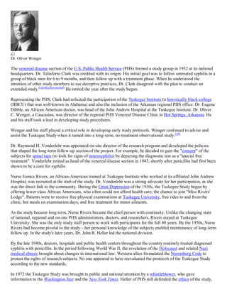 Dr. Oliver Wenger

The venereal disease section of the U.S. Public Health Service (PHS) formed a study group in 1932 at its national
headquarters. Dr. Taliaferro Clark was credited with its origin. His initial goal was to follow untreated syphilis in a
group of black men for 6 to 9 months, and then follow up with a treatment phase. When he understood the
intention of other study members to use deceptive practices, Dr. Clark disagreed with the plan to conduct an
extended study.[clarification needed] He retired the year after the study began.

Representing the PHS, Clark had solicited the participation of the Tuskegee Institute (a historically black college
(HBCU) that was well-known in Alabama) and also the inclusion of the Arkansas regional PHS office. Dr. Eugene
Dibble, an African American doctor, was head of the John Andrew Hospital at the Tuskegee Institute. Dr. Oliver
C. Wenger, a Caucasian, was director of the regional PHS Venereal Disease Clinic in Hot Springs, Arkansas. He
and his staff took a lead in developing study procedures.

Wenger and his staff played a critical role in developing early study protocols. Wenger continued to advise and
assist the Tuskegee Study when it turned into a long-term, no-treatment observational study.[10]

Dr. Raymond H. Vonderlehr was appointed on-site director of the research program and developed the policies
that shaped the long-term follow-up section of the project. For example, he decided to gain the "consent" of the
subjects for spinal taps (to look for signs of neurosyphilis) by depicting the diagnostic test as a "special free
treatment". Vonderlehr retired as head of the venereal disease section in 1943, shortly after penicillin had first been
shown to be a cure for syphilis.

Nurse Eunice Rivers, an African-American trained at Tuskegee Institute who worked at its affiliated John Andrew
Hospital, was recruited at the start of the study. Dr. Vonderlehr was a strong advocate for her participation, as she
was the direct link to the community. During the Great Depression of the 1930s, the Tuskegee Study began by
offering lower class African Americans, who often could not afford health care, the chance to join "Miss Rivers'
Lodge". Patients were to receive free physical examinations at Tuskegee University, free rides to and from the
clinic, hot meals on examination days, and free treatment for minor ailments.

As the study became long term, Nurse Rivers became the chief person with continuity. Unlike the changing state
of national, regional and on-site PHS administrators, doctors, and researchers, Rivers stayed at Tuskegee
University. She was the only study staff person to work with participants for the full 40 years. By the 1950s, Nurse
Rivers had become pivotal to the study—her personal knowledge of the subjects enabled maintenance of long-term
follow up. In the study's later years, Dr. John R. Heller led the national division.

By the late 1940s, doctors, hospitals and public health centers throughout the country routinely treated diagnosed
syphilis with penicillin. In the period following World War II, the revelation of the Holocaust and related Nazi
medical abuses brought about changes in international law. Western allies formulated the Nuremberg Code to
protect the rights of research subjects. No one appeared to have reevaluated the protocols of the Tuskegee Study
according to the new standards.

In 1972 the Tuskegee Study was brought to public and national attention by a whistleblower, who gave
information to the Washington Star and the New York Times. Heller of PHS still defended the ethics of the study,
 
