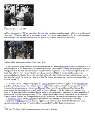 Subject blood draw, circa 1953

A Norwegian study in 1928 had reported on the pathologic manifestations of untreated syphilis in several hundred
white males. This study is known as a retrospective study since investigators pieced together information from the
histories of patients who had already contracted syphilis but remained untreated for some time.




Subjects talking with study coordinator, Nurse Eunice Rivers

The Tuskegee study group decided to build on the Oslo work and perform a prospective study to complement it. In
the earlier phases of the study this was not inherently unethical since there was nothing the investigators could do
therapeutically at the time. Researchers could study the natural progression of the disease as long as they did not
harm their subjects. They reasoned that the knowledge gained would benefit humankind; however, it was
determined afterward that the doctors did harm their subjects by depriving them of appropriate treatment once it
had been discovered. The study was characterized as "the longest non-therapeutic experiment on human beings in
medical history."[4]

The US health service Tuskegee study began as a clinical trial of the incidence of syphilis in the Macon County
population. Initially, subjects were studied for six to eight months and then treated with contemporary methods
including Salvarsan, mercurial ointments, and bismuth. These methods were, at best, mildly effective. The
disadvantage that these treatments were all highly toxic was balanced by the fact that no other methods were
known. The Tuskegee Institute participated in the study, as its representatives understood the intent was to benefit
public health in the local poor population. [12] The Tuskegee University-affiliated hospital effectively loaned the
PHS its medical facilities and other predominantly black institutions and local black doctors participated as well.
The Rosenwald Fund, a major Chicago-based philanthropy devoted to black education and community
development in the South, provided financial support to pay for the eventual treatment of the patients. Study
researchers initially recruited 399 syphilitic Black men, and 201 healthy Black men as controls.


Table from U.S. Public Health Service summarising participants in the study.
 