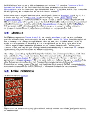 In 1968 William Carter Jenkins, an African-American statistician in the PHS, part of the Department of Health,
Education, and Welfare (HEW), founded and edited The Drum, a newsletter devoted to ending racial
discrimination in HEW. The cabinet-level department included the CDC. In The Drum, Jenkins called for an end to
the Tuskegee Study. He did not succeed; it is not clear who read his work.[18]

Buxtun finally went to the press in the early 1970s. The story broke first in the Washington Star on July 25, 1972.
It became front-page news in the New York Times the following day. Senator Edward Kennedy called
Congressional hearings, at which Buxtun and HEW officials testified. As a result of public outcry the CDC and
PHS appointed an ad hoc advisory panel to review the study. It determined the study was medically unjustified and
ordered its termination. As part of the settlement of a class action lawsuit subsequently filed by the NAACP, the
U.S. government paid $9 million (unadjusted for inflation) and agreed to provide free medical treatment to
surviving participants and to surviving family members infected as a consequence of the study.

[edit] Aftermath
In 1974 Congress passed the National Research Act and created a commission to study and write regulations
governing studies involving human participants. On May 16, 1997, President Bill Clinton formally apologized and
held a ceremony for the Tuskegee study participants: "What was done cannot be undone. But we can end the
silence. We can stop turning our heads away. We can look at you in the eye and finally say on behalf of the
American people, what the United States government did was shameful, and I am sorry ... To our African
American citizens, I am sorry that your federal government orchestrated a study so clearly racist." [19] Five of the
eight remaining study survivors attended the White House ceremony.

The Tuskegee Syphilis Study significantly damaged the trust of the black community toward public health efforts
in the United States.[20] As a result, many distrust the medical community and are reluctant to participate in
programs such as organ donation. The study may also have contributed to the reluctance of many poor black
people to seek routine preventive care.[21] However, recent studies have challenged the degree to which knowledge
of the Tuskegee experiments have kept black Americans from participating in medical research. [22][23][24][25]
Distrust of the government because of the study contributed to persistent rumors in the black community that the
government was responsible for the HIV/AIDS crisis by introducing the virus to the black community. [citation needed]

[edit] Ethical implications
    This section requires expansion.




Depression-era U.S. poster advocating early syphilis treatment. Although treatments were available, participants in the study
did not receive them.
 